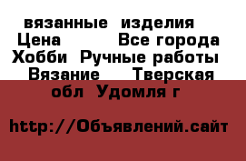 вязанные  изделия  › Цена ­ 100 - Все города Хобби. Ручные работы » Вязание   . Тверская обл.,Удомля г.